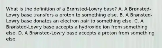 What is the definition of a Brønsted-Lowry base? A. A Brønsted-Lowry base transfers a proton to something else. B. A Brønsted-Lowry base donates an electron pair to something else. C. A Brønsted-Lowry base accepts a hydroxide ion from something else. D. A Brønsted-Lowry base accepts a proton from something else.