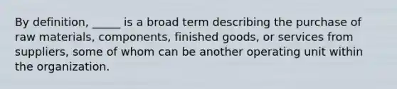 By definition, _____ is a broad term describing the purchase of raw materials, components, finished goods, or services from suppliers, some of whom can be another operating unit within the organization.