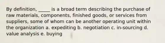 By definition, _____ is a broad term describing the purchase of raw materials, components, finished goods, or services from suppliers, some of whom can be another operating unit within the organization a. expediting b. negotiation c. in-sourcing d. value analysis e. buying