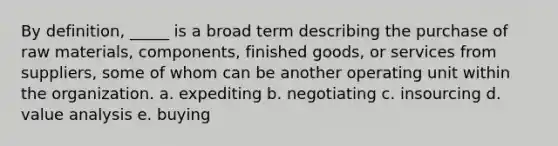 By definition, _____ is a broad term describing the purchase of raw materials, components, finished goods, or services from suppliers, some of whom can be another operating unit within the organization.​ a. ​expediting b. ​negotiating c. insourcing d. ​value analysis e. ​buying