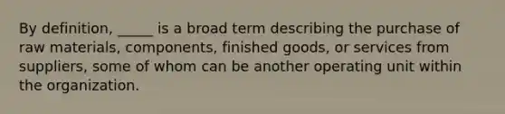 By definition, _____ is a broad term describing the purchase of raw materials, components, finished goods, or services from suppliers, some of whom can be another operating unit within the organization.​