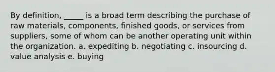 By definition, _____ is a broad term describing the purchase of raw materials, components, finished goods, or services from suppliers, some of whom can be another operating unit within the organization.​ a. ​expediting b. ​negotiating c. ​insourcing d. ​value analysis e. ​buying