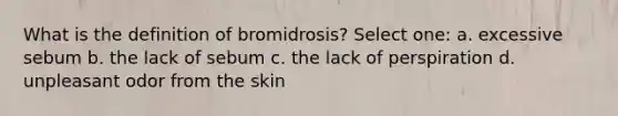 What is the definition of bromidrosis? Select one: a. excessive sebum b. the lack of sebum c. the lack of perspiration d. unpleasant odor from the skin