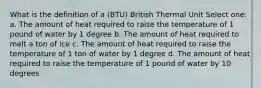 What is the definition of a (BTU) British Thermal Unit Select one: a. The amount of heat required to raise the temperature of 1 pound of water by 1 degree b. The amount of heat required to melt a ton of ice c. The amount of heat required to raise the temperature of 1 ton of water by 1 degree d. The amount of heat required to raise the temperature of 1 pound of water by 10 degrees