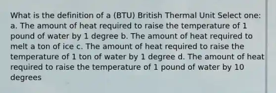 What is the definition of a (BTU) British Thermal Unit Select one: a. The amount of heat required to raise the temperature of 1 pound of water by 1 degree b. The amount of heat required to melt a ton of ice c. The amount of heat required to raise the temperature of 1 ton of water by 1 degree d. The amount of heat required to raise the temperature of 1 pound of water by 10 degrees