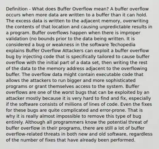 Definition - What does Buffer Overflow mean? A buffer overflow occurs when more data are written to a buffer than it can hold. The excess data is written to the adjacent memory, overwriting the contents of that location and causing unpredictable results in a program. Buffer overflows happen when there is improper validation (no bounds prior to the data being written. It is considered a bug or weakness in the software Techopedia explains Buffer Overflow Attackers can exploit a buffer overflow bug by injecting code that is specifically tailored to cause buffer overflow with the initial part of a data set, then writing the rest of the data to the memory address adjacent to the overflowing buffer. The overflow data might contain executable code that allows the attackers to run bigger and more sophisticated programs or grant themselves access to the system. Buffer overflows are one of the worst bugs that can be exploited by an attacker mostly because it is very hard to find and fix, especially if the software consists of millions of lines of code. Even the fixes for these bugs are quite complicated and error-prone. That is why it is really almost impossible to remove this type of bug entirely. Although all programmers know the potential threat of buffer overflow in their programs, there are still a lot of buffer overflow-related threats in both new and old software, regardless of the number of fixes that have already been performed.