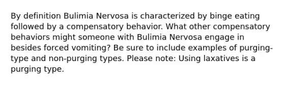 By definition Bulimia Nervosa is characterized by binge eating followed by a compensatory behavior. What other compensatory behaviors might someone with Bulimia Nervosa engage in besides forced vomiting? Be sure to include examples of purging-type and non-purging types. Please note: Using laxatives is a purging type.