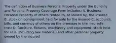 The definition of Business Personal Property under the Building and Personal Property Coverage Form includes: A. Business Personal Property of others rented to, or leased by, the insured B. stock on consignment held for sale by the insured C. accounts, bills, and currency of others on the premises in the insured's trust D. furniture, fixtures, machinery and equipment, stock held for sale (including raw material) and other personal property owned by the insured