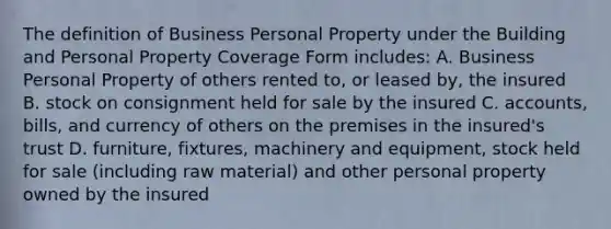 The definition of Business Personal Property under the Building and Personal Property Coverage Form includes: A. Business Personal Property of others rented to, or leased by, the insured B. stock on consignment held for sale by the insured C. accounts, bills, and currency of others on the premises in the insured's trust D. furniture, fixtures, machinery and equipment, stock held for sale (including raw material) and other personal property owned by the insured