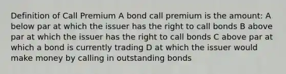 Definition of Call Premium A bond call premium is the amount: A below par at which the issuer has the right to call bonds B above par at which the issuer has the right to call bonds C above par at which a bond is currently trading D at which the issuer would make money by calling in outstanding bonds