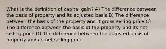 What is the definition of capital gain? A) The difference between the basis of property and its adjusted basis B) The difference between the basis of the property and it gross selling price C) The difference between the basis of the property and its net selling price D) The difference between the adjusted basis of property and its net selling price