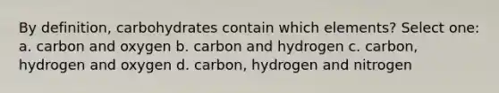 By definition, carbohydrates contain which elements? Select one: a. carbon and oxygen b. carbon and hydrogen c. carbon, hydrogen and oxygen d. carbon, hydrogen and nitrogen