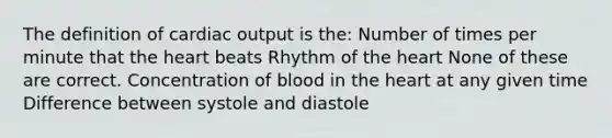 The definition of cardiac output is the: Number of times per minute that the heart beats Rhythm of the heart None of these are correct. Concentration of blood in the heart at any given time Difference between systole and diastole