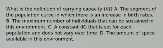 What is the definition of carrying capacity (K)? A. The segment of the population curve in which there is an increase in birth rates. B. The maximum number of individuals that can be sustained in this environment. C. A constant (K) that is set for each population and does not vary over time. D. The amount of space available in this environment.