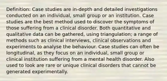 Definition: Case studies are in-depth and detailed investigations conducted on an individual, small group or an institution. Case studies are the best method used to discover the symptoms of those suffering from a clinical disorder. Both quantitative and qualitative data can be gathered, using triangulation; a range of methods such as clinical interviews, clinical observations and experiments to analyse the behaviour. Case studies can often be longitudinal, as they focus on an individual, small group or clinical institution suffering from a mental health disorder. Also used to look are rare or unique clinical disorders that cannot be generated experimentally.