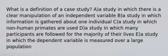 What is a definition of a case study? A)a study in which there is a clear manipulation of an independent variable B)a study in which information is gathered about one individual C)a study in which non-human primates are used D)a study in which many participants are followed for the majority of their lives E)a study in which the dependent variable is measured over a large population