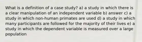 What is a definition of a case study? a) a study in which there is a clear manipulation of an independent variable b) answer c) a study in which non-human primates are used d) a study in which many participants are followed for the majority of their lives e) a study in which the dependent variable is measured over a large population