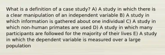 What is a definition of a case study? A) A study in which there is a clear manipulation of an independent variable B) A study in which information is gathered about one individual C) A study in which non-human primates are used D) A study in which many participants are followed for the majority of their lives E) A study in which the dependent variable is measured over a large population