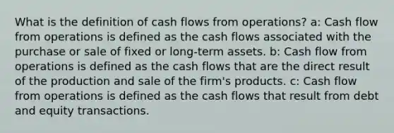 What is the definition of cash flows from operations? a: Cash flow from operations is defined as the cash flows associated with the purchase or sale of fixed or long-term assets. b: Cash flow from operations is defined as the cash flows that are the direct result of the production and sale of the firm's products. c: Cash flow from operations is defined as the cash flows that result from debt and equity transactions.