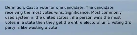 Definition: Cast a vote for one candidate. The candidate receiving the most votes wins. Significance: Most commonly used system in the united states,, if a person wins the most votes in a state then they get the entire electoral unit. Voting 3rd party is like wasting a vote