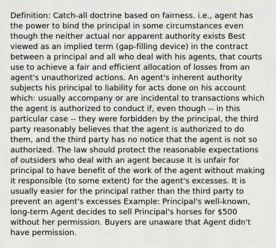 Definition: Catch-all doctrine based on fairness. i.e., agent has the power to bind the principal in some circumstances even though the neither actual nor apparent authority exists Best viewed as an implied term (gap-filling device) in the contract between a principal and all who deal with his agents, that courts use to achieve a fair and efficient allocation of losses from an agent's unauthorized actions. An agent's inherent authority subjects his principal to liability for acts done on his account which: usually accompany or are incidental to transactions which the agent is authorized to conduct if, even though -- in this particular case -- they were forbidden by the principal, the third party reasonably believes that the agent is authorized to do them, and the third party has no notice that the agent is not so authorized. The law should protect the reasonable expectations of outsiders who deal with an agent because It is unfair for principal to have benefit of the work of the agent without making it responsible (to some extent) for the agent's excesses. It is usually easier for the principal rather than the third party to prevent an agent's excesses Example: Principal's well-known, long-term Agent decides to sell Principal's horses for 500 without her permission. Buyers are unaware that Agent didn't have permission.