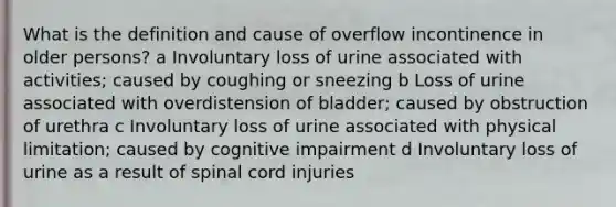 What is the definition and cause of overflow incontinence in older persons? a Involuntary loss of urine associated with activities; caused by coughing or sneezing b Loss of urine associated with overdistension of bladder; caused by obstruction of urethra c Involuntary loss of urine associated with physical limitation; caused by cognitive impairment d Involuntary loss of urine as a result of spinal cord injuries