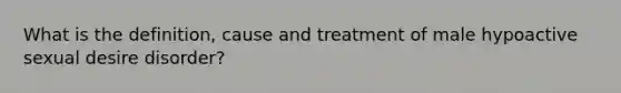 What is the definition, cause and treatment of male hypoactive sexual desire disorder?