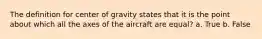 The definition for center of gravity states that it is the point about which all the axes of the aircraft are equal? a. True b. False