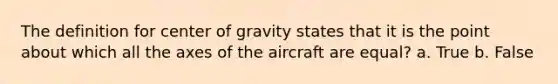 The definition for center of gravity states that it is the point about which all the axes of the aircraft are equal? a. True b. False