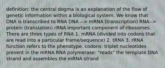 definition: the central dogma is an explanation of the flow of genetic information within a biological system. We know that DNA is transcribed to RNA DNA --> mRNA (transcription) RNA--> protein (translation) rRNA important component of ribosomes. There are three types of RNA 1. mRNA (divided into codons that are read into a particular frame/sequence) 2. tRNA 3. rRNA function refers to the phenotype. codons: triplet nucleotides present in the mRNA RNA polymerase: "reads" the template DNA strand and assembles the mRNA strand