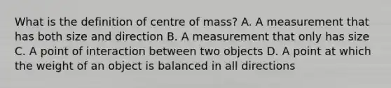 What is the definition of centre of mass? A. A measurement that has both size and direction B. A measurement that only has size C. A point of interaction between two objects D. A point at which the weight of an object is balanced in all directions