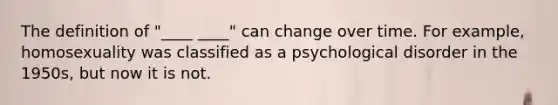 The definition of "____ ____" can change over time. For example, homosexuality was classified as a psychological disorder in the 1950s, but now it is not.