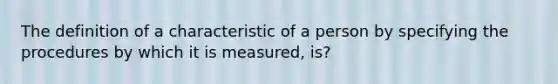 The definition of a characteristic of a person by specifying the procedures by which it is measured, is?