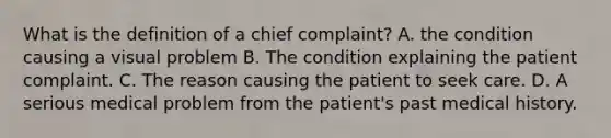 What is the definition of a chief complaint? A. the condition causing a visual problem B. The condition explaining the patient complaint. C. The reason causing the patient to seek care. D. A serious medical problem from the patient's past medical history.