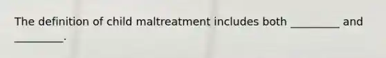 The definition of child maltreatment includes both _________ and _________.