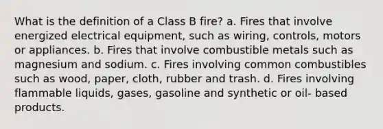 What is the definition of a Class B fire? a. Fires that involve energized electrical equipment, such as wiring, controls, motors or appliances. b. Fires that involve combustible metals such as magnesium and sodium. c. Fires involving common combustibles such as wood, paper, cloth, rubber and trash. d. Fires involving flammable liquids, gases, gasoline and synthetic or oil- based products.