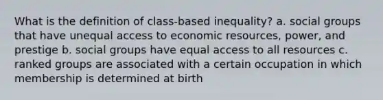 What is the definition of class-based inequality? a. social groups that have unequal access to economic resources, power, and prestige b. social groups have equal access to all resources c. ranked groups are associated with a certain occupation in which membership is determined at birth