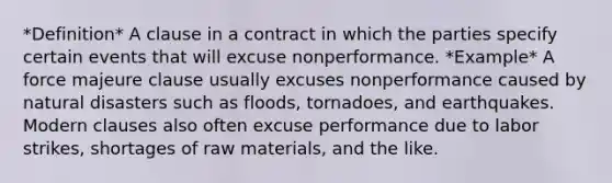 *Definition* A clause in a contract in which the parties specify certain events that will excuse nonperformance. *Example* A force majeure clause usually excuses nonperformance caused by natural disasters such as floods, tornadoes, and earthquakes. Modern clauses also often excuse performance due to labor strikes, shortages of raw materials, and the like.