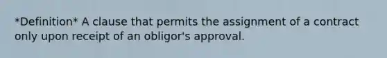 *Definition* A clause that permits the assignment of a contract only upon receipt of an obligor's approval.