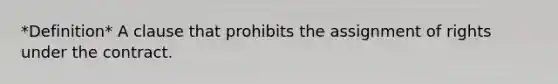 *Definition* A clause that prohibits the assignment of rights under the contract.