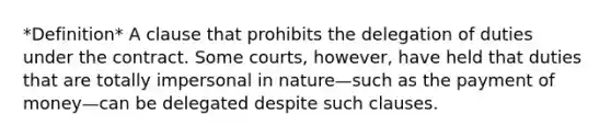 *Definition* A clause that prohibits the delegation of duties under the contract. Some courts, however, have held that duties that are totally impersonal in nature—such as the payment of money—can be delegated despite such clauses.