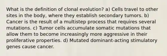 What is the definition of clonal evolution? a) Cells travel to other sites in the body, where they establish secondary tumors. b) Cancer is the result of a multistep process that requires several mutations. c) Tumor cells accumulate somatic mutations that allow them to become increasingly more aggressive in their proliferative properties. d) Mutated dominant-acting stimulatory genes cause cancer.