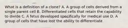 What is a definition of a clone? A. A group of cells derived from a single parent cell B. Differentiated cells that retain the capability to divide C. A fetus developed specifically for medical use D. A group of cells that have lost the ability to differentiate