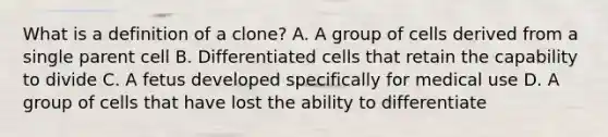 What is a definition of a clone? A. A group of cells derived from a single parent cell B. Differentiated cells that retain the capability to divide C. A fetus developed specifically for medical use D. A group of cells that have lost the ability to differentiate