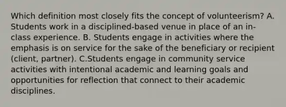 Which definition most closely fits the concept of volunteerism? A. Students work in a disciplined-based venue in place of an in-class experience. B. Students engage in activities where the emphasis is on service for the sake of the beneficiary or recipient (client, partner). C.Students engage in community service activities with intentional academic and learning goals and opportunities for reflection that connect to their academic disciplines.