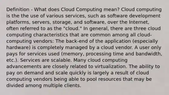 Definition - What does Cloud Computing mean? Cloud computing is the the use of various services, such as software development platforms, servers, storage, and software, over the Internet, often referred to as the "cloud." In general, there are three cloud computing characteristics that are common among all cloud-computing vendors: The back-end of the application (especially hardware) is completely managed by a cloud vendor. A user only pays for services used (memory, processing time and bandwidth, etc.). Services are scalable. Many cloud computing advancements are closely related to virtualization. The ability to pay on demand and scale quickly is largely a result of cloud computing vendors being able to pool resources that may be divided among multiple clients.