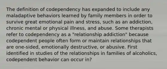 The definition of codependency has expanded to include any maladaptive behaviors learned by family members in order to survive great emotional pain and stress, such as an addiction, chronic mental or physical illness, and abuse. Some therapists refer to codependency as a "relationship addiction" because codependent people often form or maintain relationships that are one-sided, emotionally destructive, or abusive. First identified in studies of the relationships in families of alcoholics, codependent behavior can occur in?