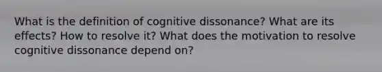 What is the definition of cognitive dissonance? What are its effects? How to resolve it? What does the motivation to resolve cognitive dissonance depend on?