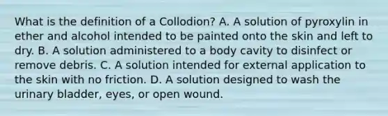 What is the definition of a Collodion? A. A solution of pyroxylin in ether and alcohol intended to be painted onto the skin and left to dry. B. A solution administered to a body cavity to disinfect or remove debris. C. A solution intended for external application to the skin with no friction. D. A solution designed to wash the urinary bladder, eyes, or open wound.