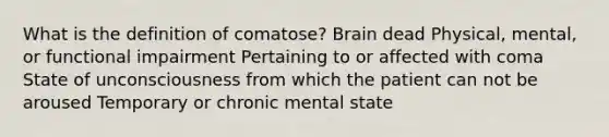 What is the definition of comatose? Brain dead Physical, mental, or functional impairment Pertaining to or affected with coma State of unconsciousness from which the patient can not be aroused Temporary or chronic mental state